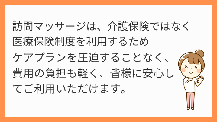 訪問マッサージは、介護保険ではなく医療保険制度を利用するためケアプランを圧迫することなく、費用の負担も軽く、皆様に安心してご利用いただけます。